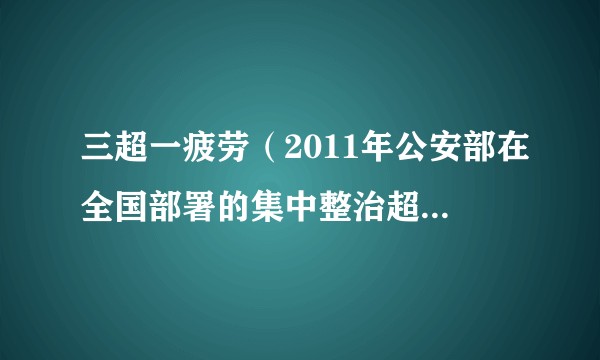 三超一疲劳（2011年公安部在全国部署的集中整治超速超员超载和疲劳驾驶违法行为专项行动）