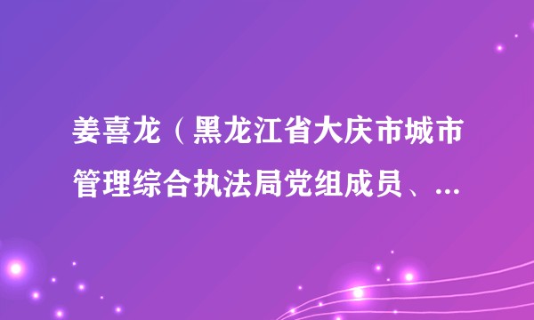姜喜龙（黑龙江省大庆市城市管理综合执法局党组成员、副局长、三级调研员）