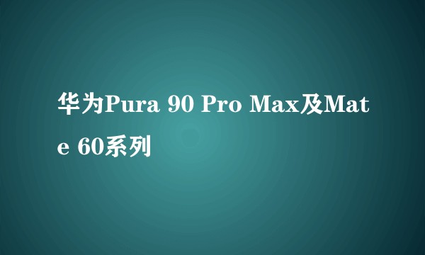 华为Pura 90 Pro Max及Mate 60系列