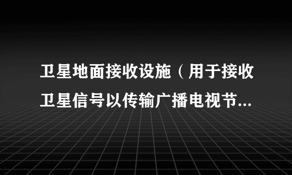 卫星地面接收设施（用于接收卫星信号以传输广播电视节目的地面设施）