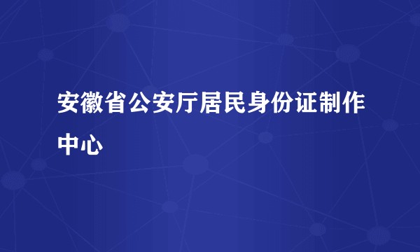 安徽省公安厅居民身份证制作中心