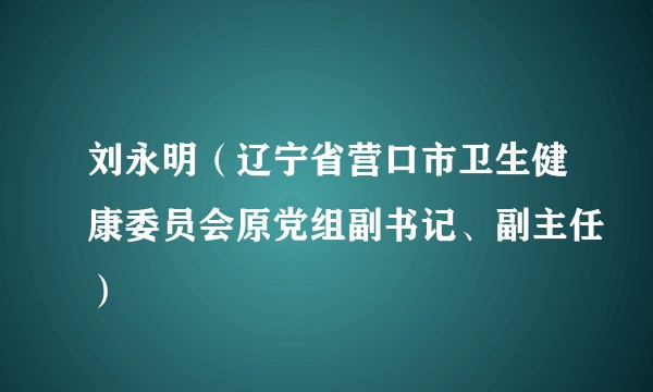 刘永明（辽宁省营口市卫生健康委员会原党组副书记、副主任）
