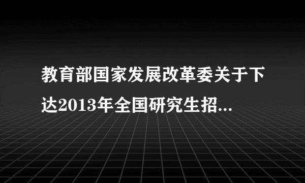 教育部国家发展改革委关于下达2013年全国研究生招生计划的通知