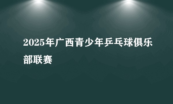 2025年广西青少年乒乓球俱乐部联赛