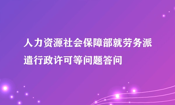 人力资源社会保障部就劳务派遣行政许可等问题答问