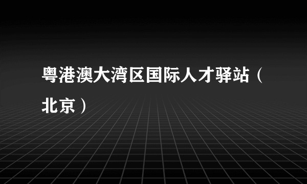 粤港澳大湾区国际人才驿站（北京）