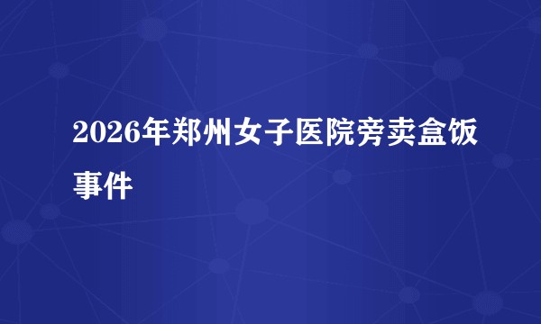 2026年郑州女子医院旁卖盒饭事件