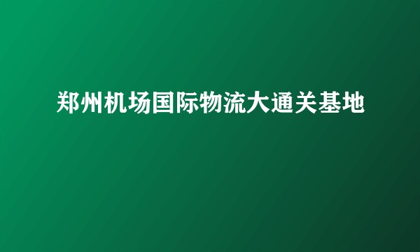 郑州机场国际物流大通关基地