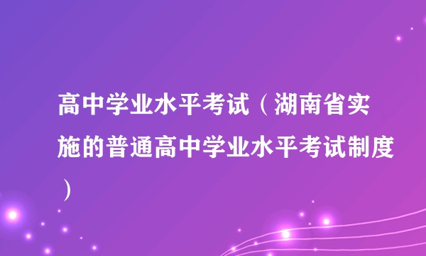 高中学业水平考试（湖南省实施的普通高中学业水平考试制度）