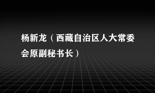 杨新龙（西藏自治区人大常委会原副秘书长）