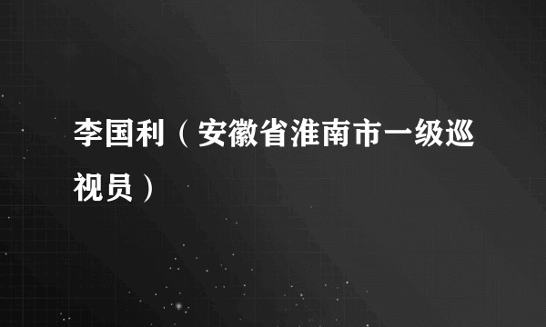 李国利（安徽省淮南市一级巡视员）