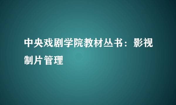 中央戏剧学院教材丛书：影视制片管理