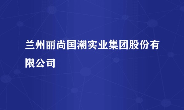 兰州丽尚国潮实业集团股份有限公司