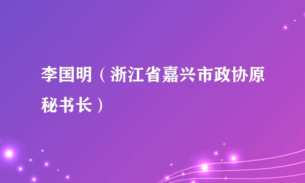李国明（浙江省嘉兴市政协原秘书长）