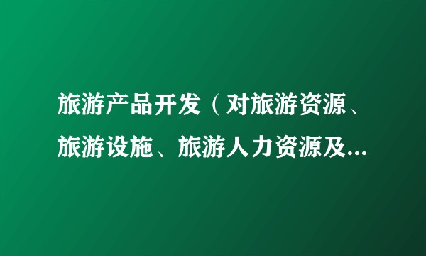旅游产品开发（对旅游资源、旅游设施、旅游人力资源及旅游景点等进行规划、设计、开发和组合的活动）