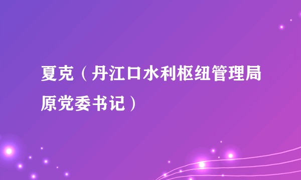 夏克(丹江口水利枢纽管理局原党委书记)