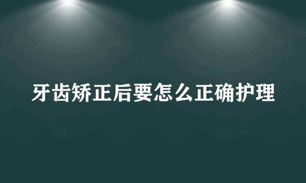 牙齿矫正后要怎么正确护理