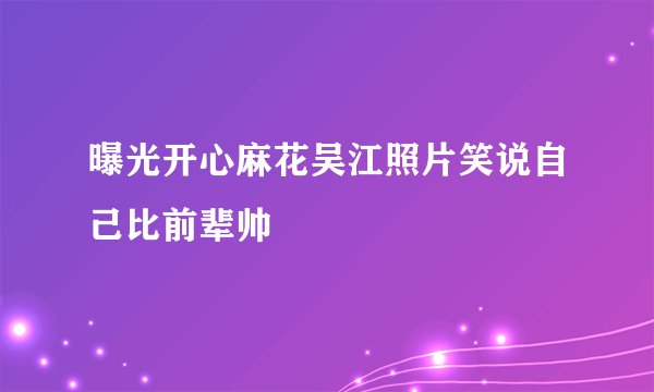 曝光开心麻花吴江照片笑说自己比前辈帅