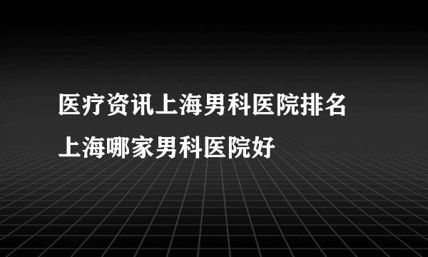 医疗资讯上海男科医院排名 上海哪家男科医院好