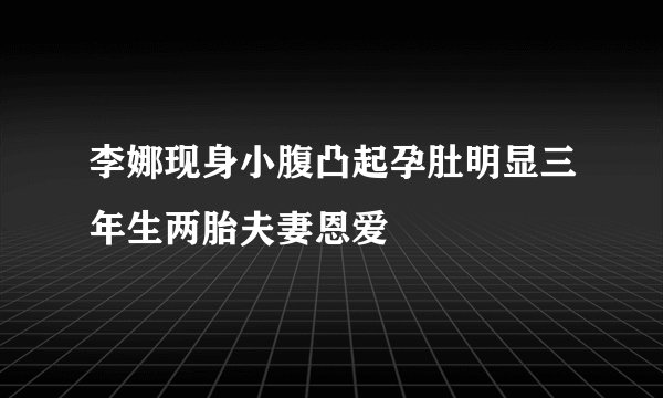 李娜现身小腹凸起孕肚明显三年生两胎夫妻恩爱