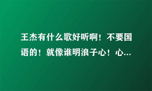王杰有什么歌好听啊!不要国语的!就像谁明浪子心!心瘾!不浪漫是罪名!几分伤心几分痴那么好听的!介绍