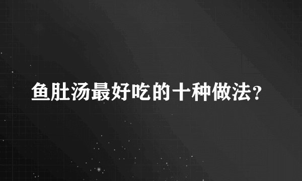 鱼肚汤最好吃的十种做法？