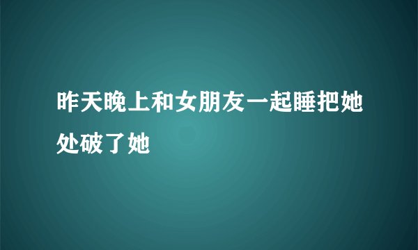 昨天晚上和女朋友一起睡把她处破了她