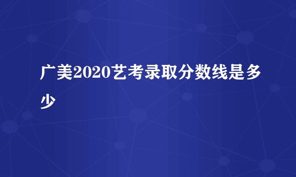 广美2020艺考录取分数线是多少