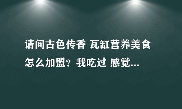 请问古色传香 瓦缸营养美食 怎么加盟？我吃过 感觉不错，想加盟一个店。
