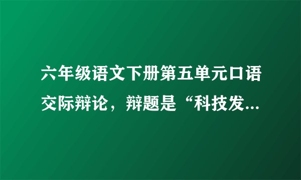 六年级语文下册第五单元口语交际辩论,辩题是“科技发展是利大于弊,还是弊大于利,我是正方,帮帮忙吧!