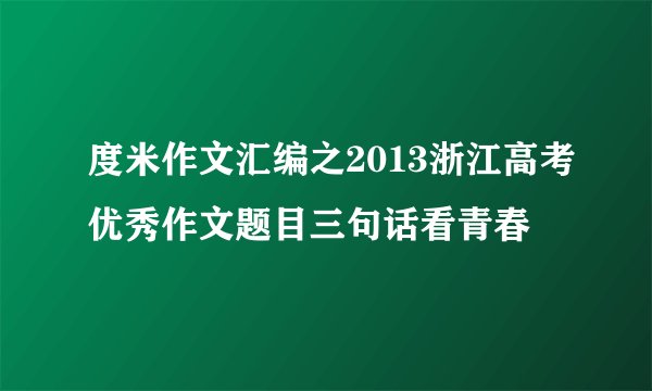 度米作文汇编之2013浙江高考优秀作文题目三句话看青春