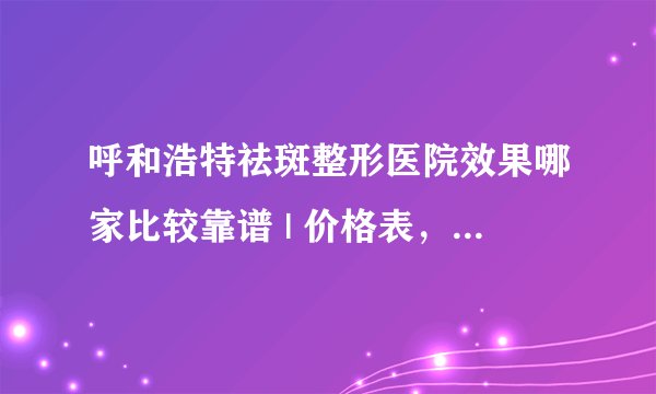 呼和浩特祛斑整形医院效果哪家比较靠谱 | 价格表,防坑骗!_你们去斑是哪种方法?