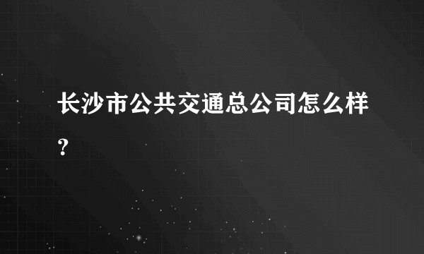 长沙市公共交通总公司怎么样？