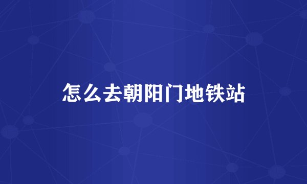 怎么去朝阳门地铁站