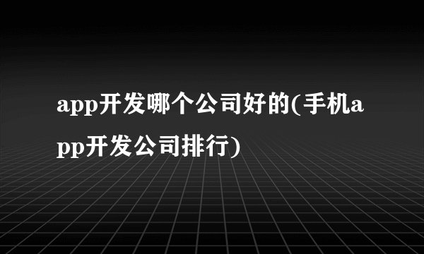 app开发哪个公司好的(手机app开发公司排行)
