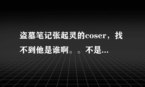 盗墓笔记张起灵的coser，找不到他是谁啊。。不是宇智波不二，不是黄山。。