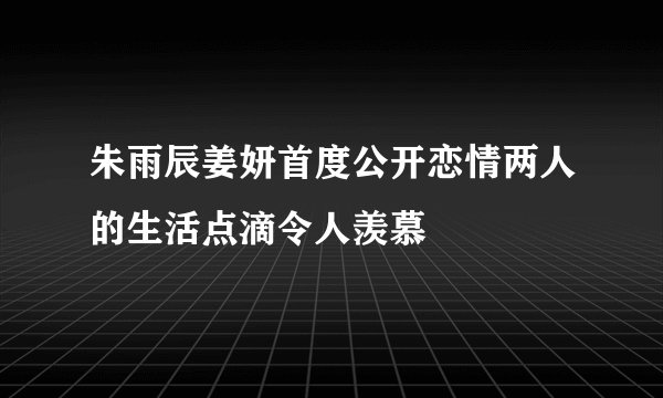 朱雨辰姜妍首度公开恋情两人的生活点滴令人羡慕