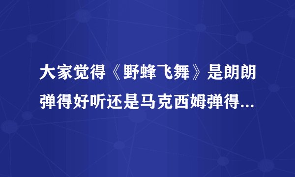大家觉得《野蜂飞舞》是朗朗弹得好听还是马克西姆弹得好听，为什么呢？