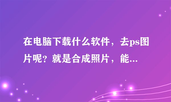 在电脑下载什么软件，去ps图片呢？就是合成照片，能怎么做才能ps图片
