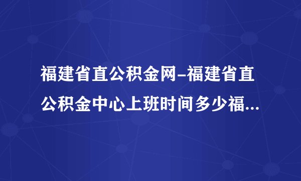 福建省直公积金网-福建省直公积金中心上班时间多少福建省直公积？