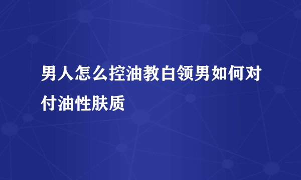 男人怎么控油教白领男如何对付油性肤质