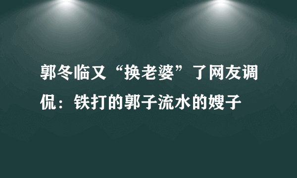 郭冬临又“换老婆”了网友调侃:铁打的郭子流水的嫂子