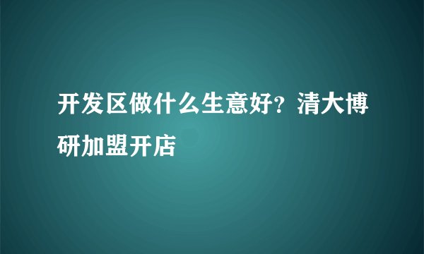 开发区做什么生意好？清大博研加盟开店