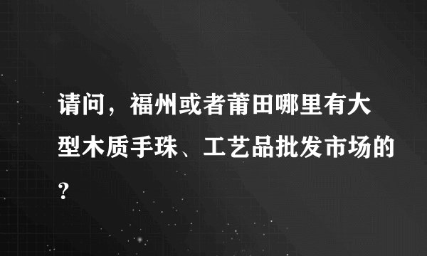 请问，福州或者莆田哪里有大型木质手珠、工艺品批发市场的？
