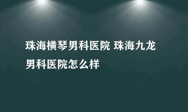 珠海横琴男科医院 珠海九龙男科医院怎么样