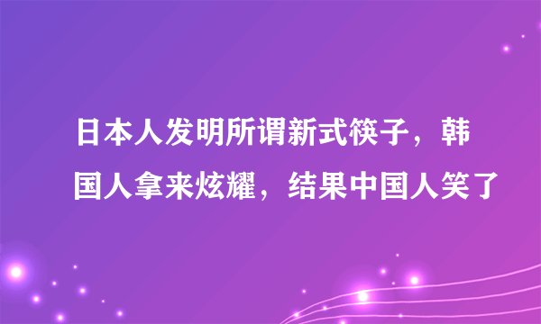 日本人发明所谓新式筷子，韩国人拿来炫耀，结果中国人笑了