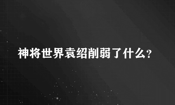 神将世界袁绍削弱了什么？
