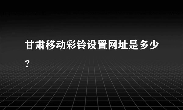 甘肃移动彩铃设置网址是多少？
