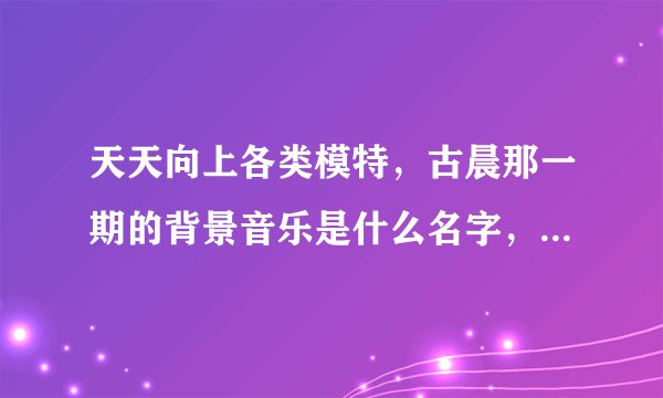 天天向上各类模特,古晨那一期的背景音乐是什么名字,一首外语的女声的