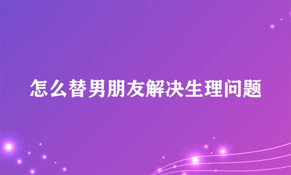 怎么替男朋友解决生理问题